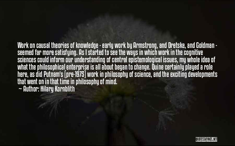 Hilary Kornblith Quotes: Work On Causal Theories Of Knowledge - Early Work By Armstrong, And Dretske, And Goldman - Seemed Far More Satisfying.