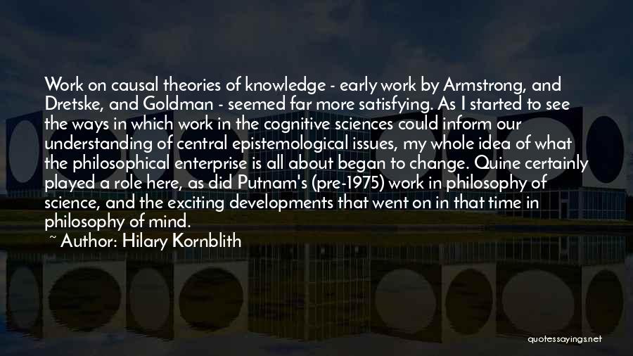 Hilary Kornblith Quotes: Work On Causal Theories Of Knowledge - Early Work By Armstrong, And Dretske, And Goldman - Seemed Far More Satisfying.