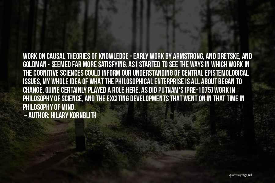 Hilary Kornblith Quotes: Work On Causal Theories Of Knowledge - Early Work By Armstrong, And Dretske, And Goldman - Seemed Far More Satisfying.