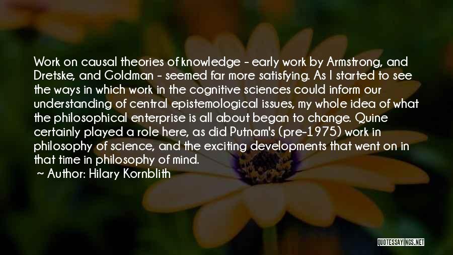 Hilary Kornblith Quotes: Work On Causal Theories Of Knowledge - Early Work By Armstrong, And Dretske, And Goldman - Seemed Far More Satisfying.