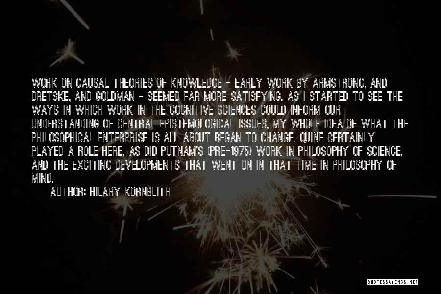 Hilary Kornblith Quotes: Work On Causal Theories Of Knowledge - Early Work By Armstrong, And Dretske, And Goldman - Seemed Far More Satisfying.
