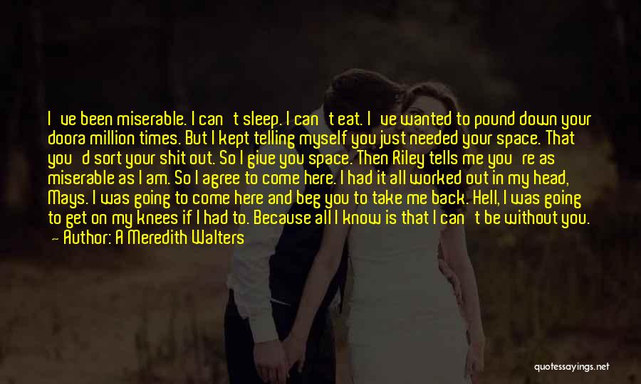 A Meredith Walters Quotes: I've Been Miserable. I Can't Sleep. I Can't Eat. I've Wanted To Pound Down Your Doora Million Times. But I