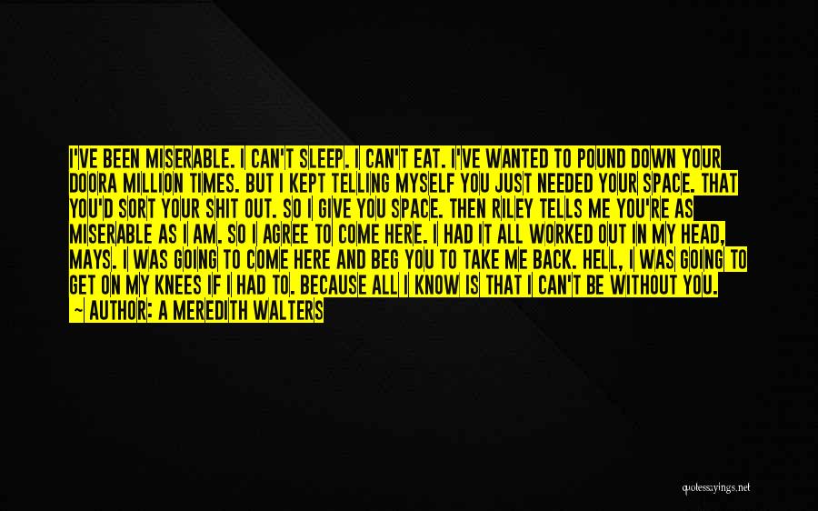 A Meredith Walters Quotes: I've Been Miserable. I Can't Sleep. I Can't Eat. I've Wanted To Pound Down Your Doora Million Times. But I