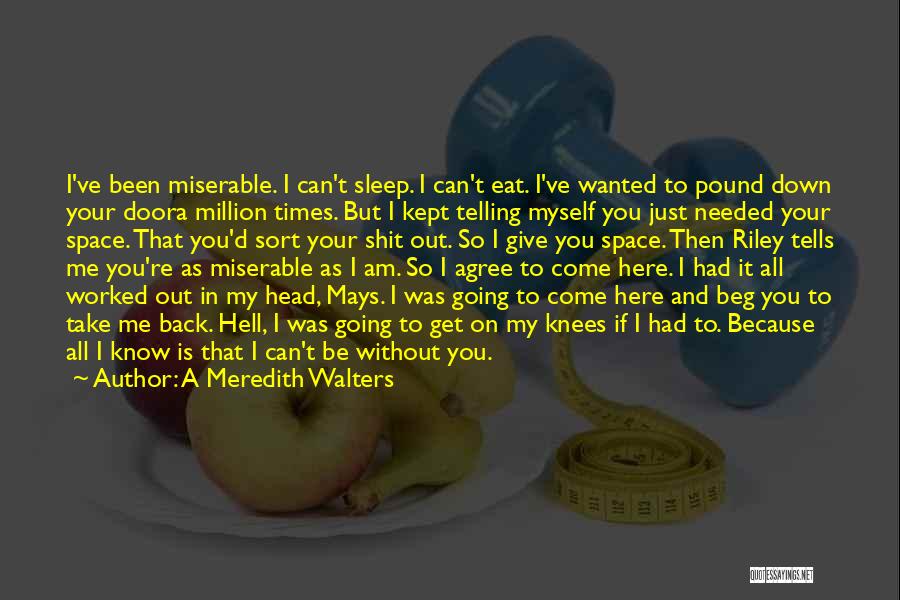 A Meredith Walters Quotes: I've Been Miserable. I Can't Sleep. I Can't Eat. I've Wanted To Pound Down Your Doora Million Times. But I