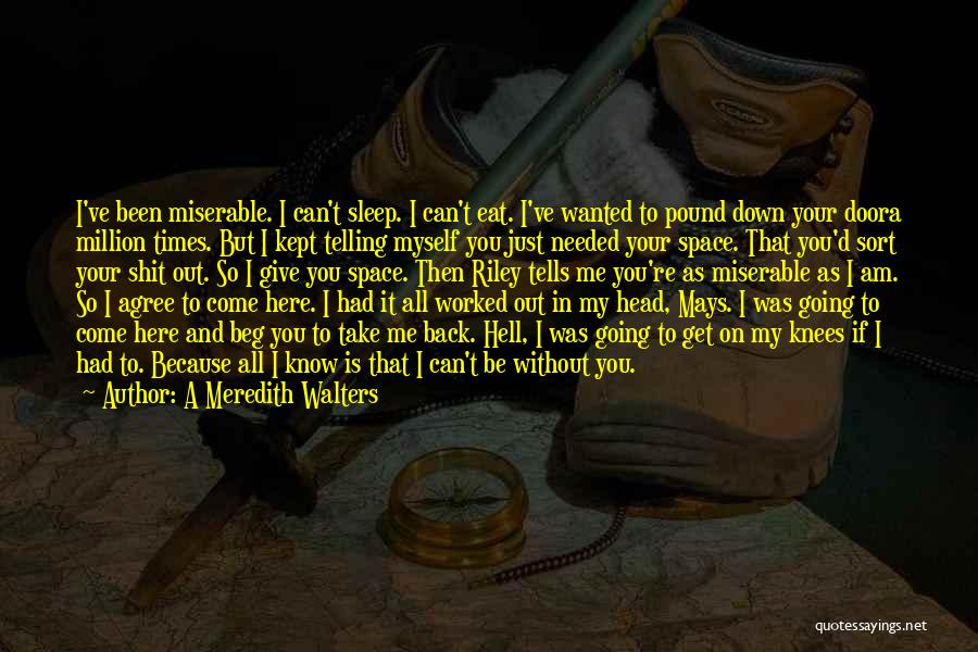 A Meredith Walters Quotes: I've Been Miserable. I Can't Sleep. I Can't Eat. I've Wanted To Pound Down Your Doora Million Times. But I