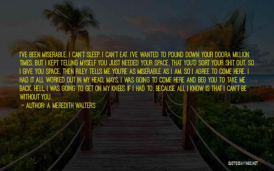 A Meredith Walters Quotes: I've Been Miserable. I Can't Sleep. I Can't Eat. I've Wanted To Pound Down Your Doora Million Times. But I