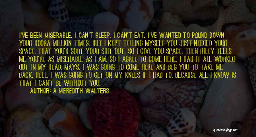 A Meredith Walters Quotes: I've Been Miserable. I Can't Sleep. I Can't Eat. I've Wanted To Pound Down Your Doora Million Times. But I