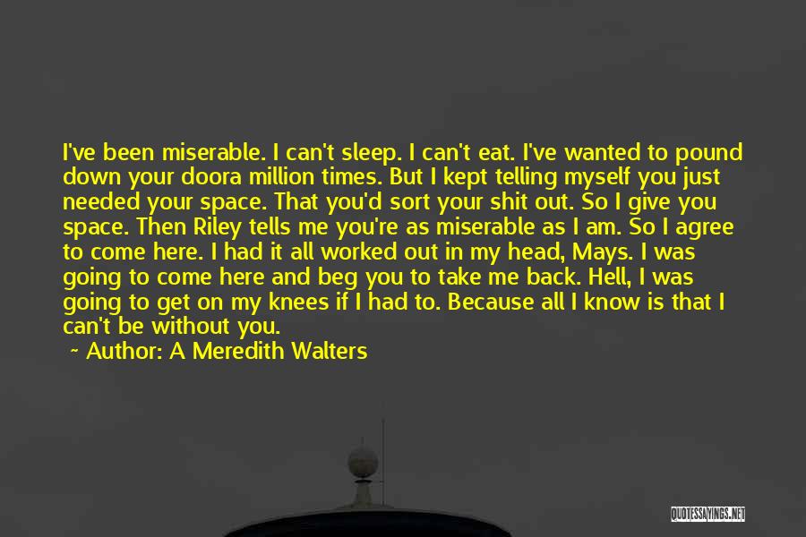 A Meredith Walters Quotes: I've Been Miserable. I Can't Sleep. I Can't Eat. I've Wanted To Pound Down Your Doora Million Times. But I