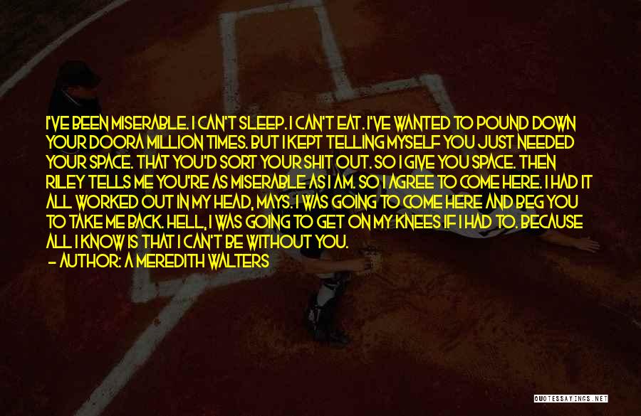 A Meredith Walters Quotes: I've Been Miserable. I Can't Sleep. I Can't Eat. I've Wanted To Pound Down Your Doora Million Times. But I