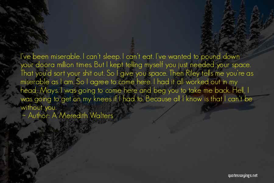 A Meredith Walters Quotes: I've Been Miserable. I Can't Sleep. I Can't Eat. I've Wanted To Pound Down Your Doora Million Times. But I