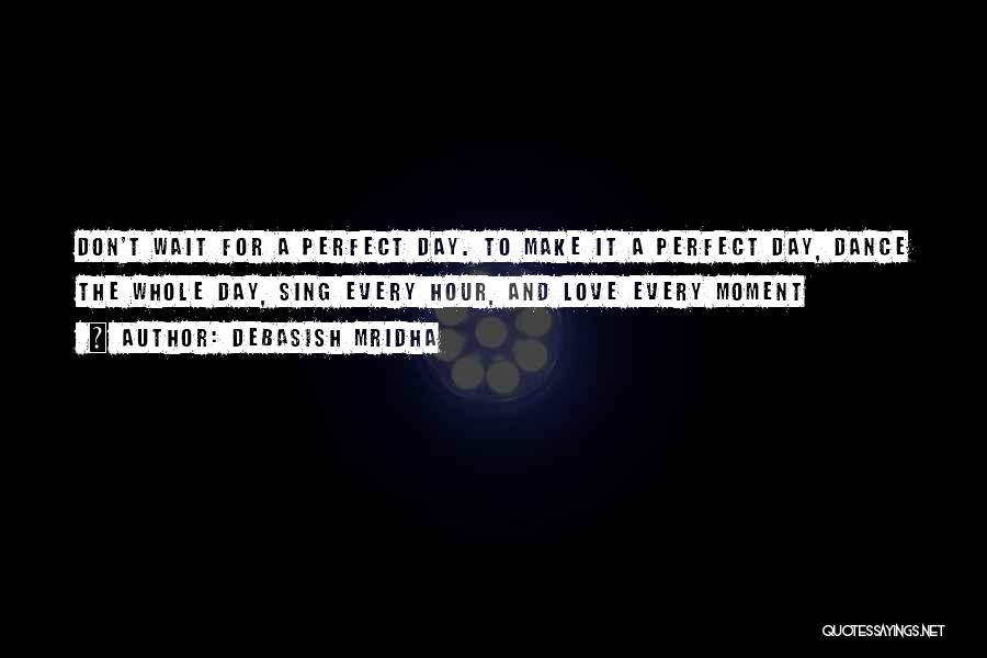 Debasish Mridha Quotes: Don't Wait For A Perfect Day. To Make It A Perfect Day, Dance The Whole Day, Sing Every Hour, And