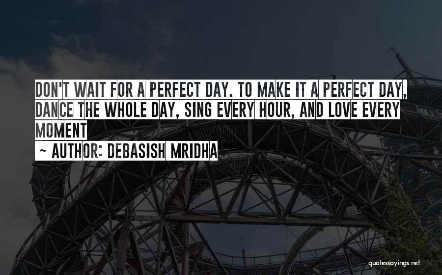 Debasish Mridha Quotes: Don't Wait For A Perfect Day. To Make It A Perfect Day, Dance The Whole Day, Sing Every Hour, And