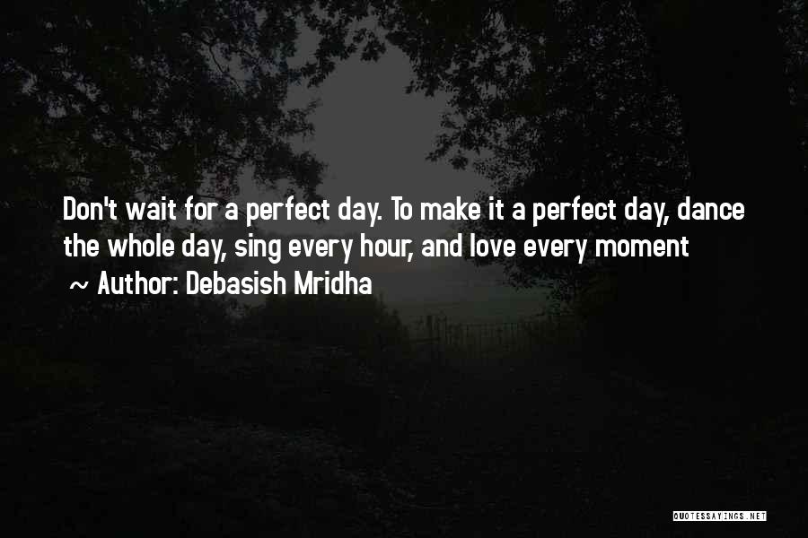 Debasish Mridha Quotes: Don't Wait For A Perfect Day. To Make It A Perfect Day, Dance The Whole Day, Sing Every Hour, And