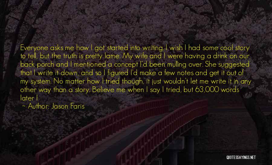 Jason Faris Quotes: Everyone Asks Me How I Got Started Into Writing. I Wish I Had Some Cool Story To Tell, But The