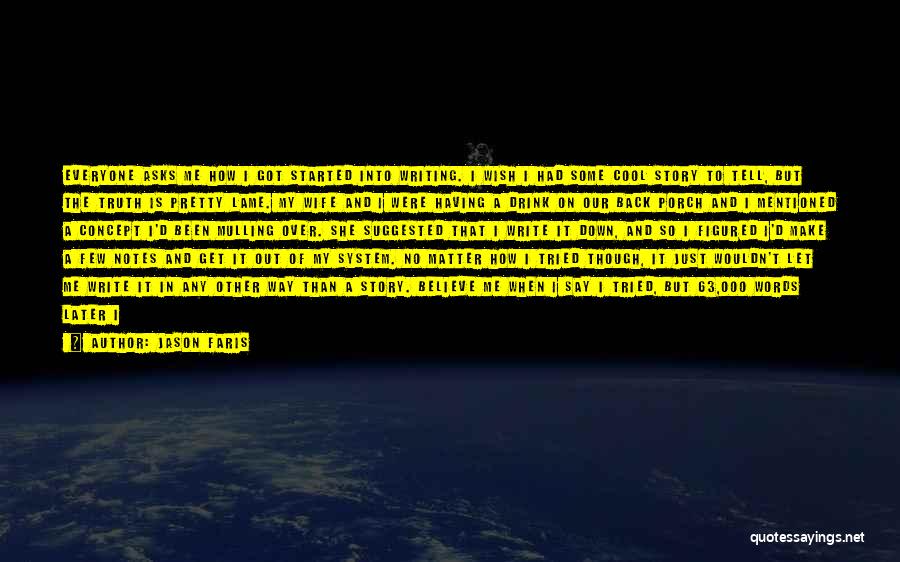 Jason Faris Quotes: Everyone Asks Me How I Got Started Into Writing. I Wish I Had Some Cool Story To Tell, But The