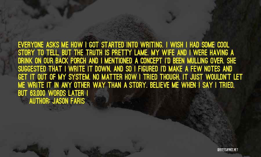Jason Faris Quotes: Everyone Asks Me How I Got Started Into Writing. I Wish I Had Some Cool Story To Tell, But The
