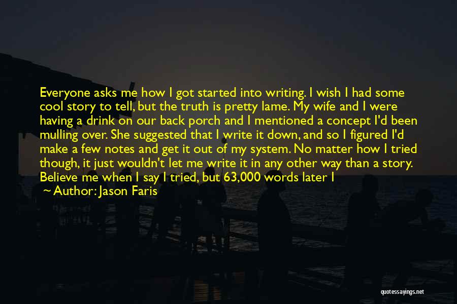 Jason Faris Quotes: Everyone Asks Me How I Got Started Into Writing. I Wish I Had Some Cool Story To Tell, But The