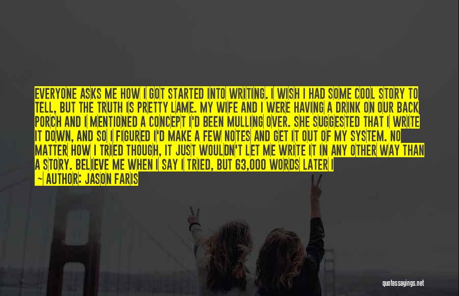 Jason Faris Quotes: Everyone Asks Me How I Got Started Into Writing. I Wish I Had Some Cool Story To Tell, But The