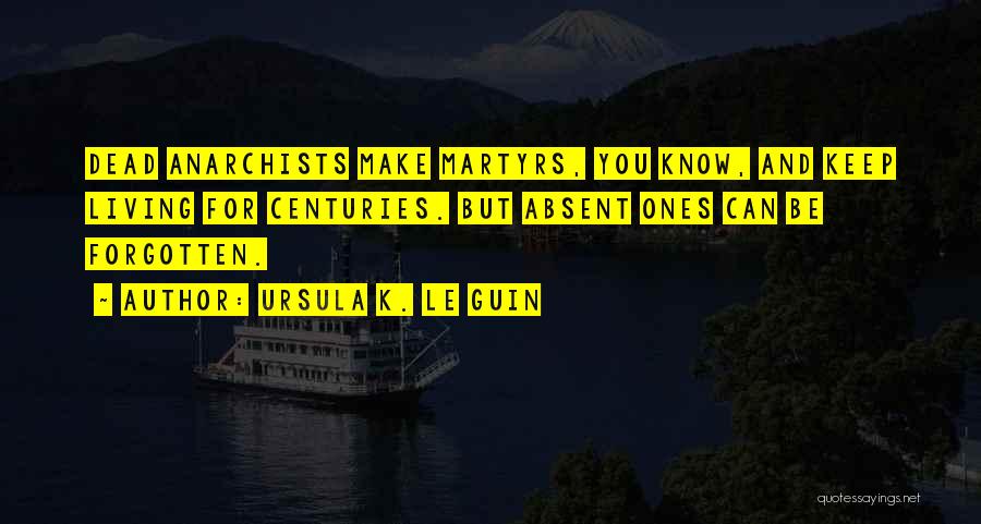 Ursula K. Le Guin Quotes: Dead Anarchists Make Martyrs, You Know, And Keep Living For Centuries. But Absent Ones Can Be Forgotten.
