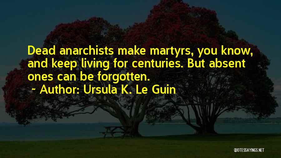 Ursula K. Le Guin Quotes: Dead Anarchists Make Martyrs, You Know, And Keep Living For Centuries. But Absent Ones Can Be Forgotten.