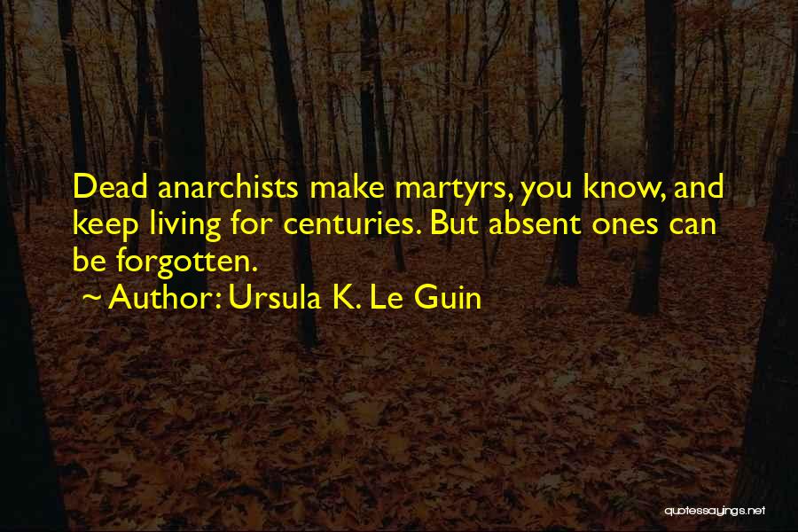 Ursula K. Le Guin Quotes: Dead Anarchists Make Martyrs, You Know, And Keep Living For Centuries. But Absent Ones Can Be Forgotten.