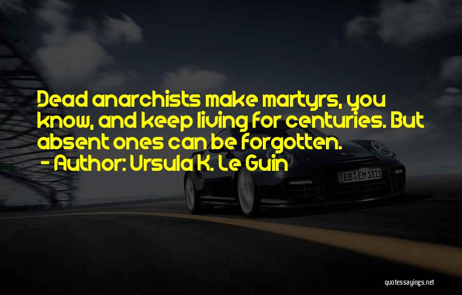 Ursula K. Le Guin Quotes: Dead Anarchists Make Martyrs, You Know, And Keep Living For Centuries. But Absent Ones Can Be Forgotten.