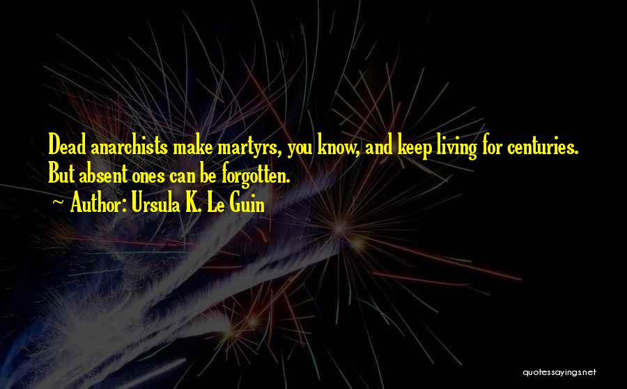 Ursula K. Le Guin Quotes: Dead Anarchists Make Martyrs, You Know, And Keep Living For Centuries. But Absent Ones Can Be Forgotten.
