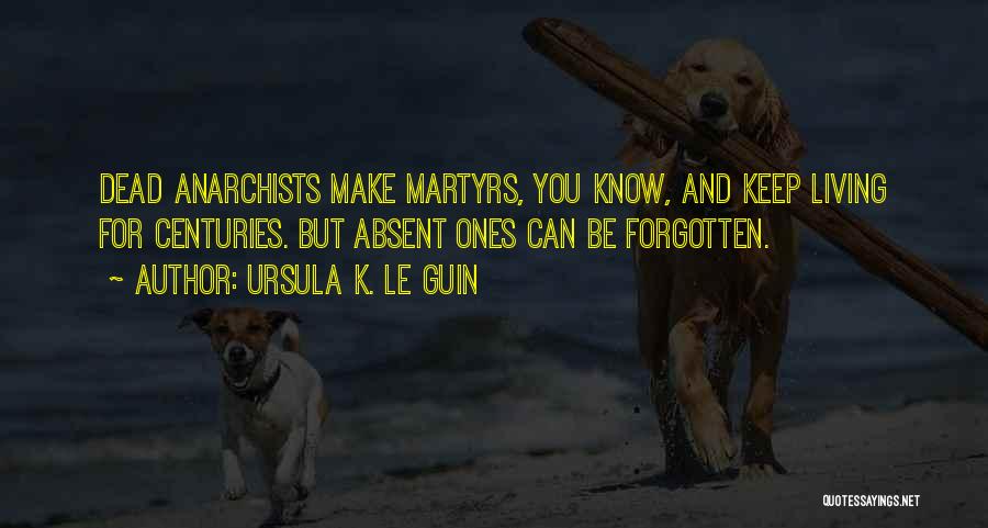 Ursula K. Le Guin Quotes: Dead Anarchists Make Martyrs, You Know, And Keep Living For Centuries. But Absent Ones Can Be Forgotten.