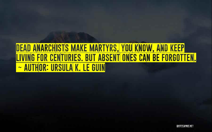 Ursula K. Le Guin Quotes: Dead Anarchists Make Martyrs, You Know, And Keep Living For Centuries. But Absent Ones Can Be Forgotten.
