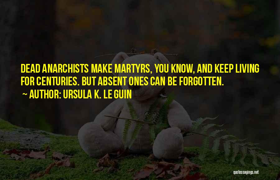 Ursula K. Le Guin Quotes: Dead Anarchists Make Martyrs, You Know, And Keep Living For Centuries. But Absent Ones Can Be Forgotten.