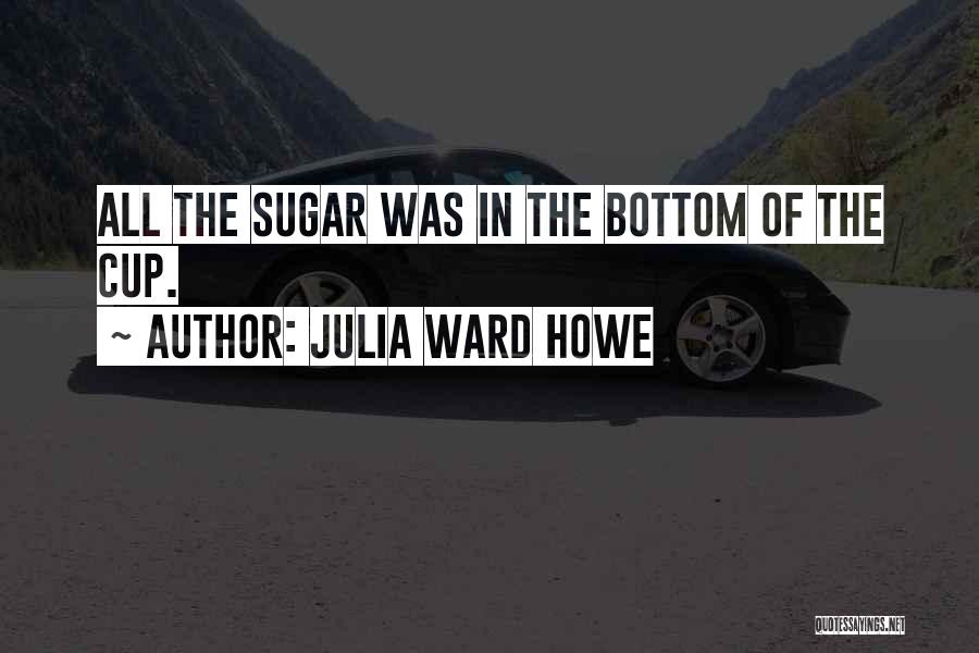 Julia Ward Howe Quotes: All The Sugar Was In The Bottom Of The Cup.