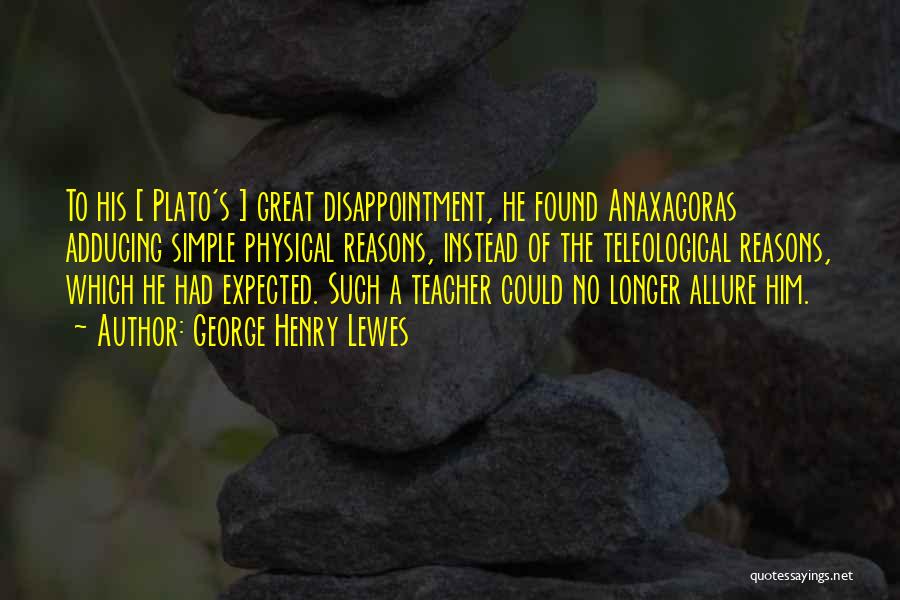 George Henry Lewes Quotes: To His [ Plato's ] Great Disappointment, He Found Anaxagoras Adducing Simple Physical Reasons, Instead Of The Teleological Reasons, Which