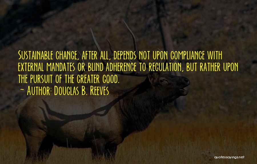 Douglas B. Reeves Quotes: Sustainable Change, After All, Depends Not Upon Compliance With External Mandates Or Blind Adherence To Regulation, But Rather Upon The