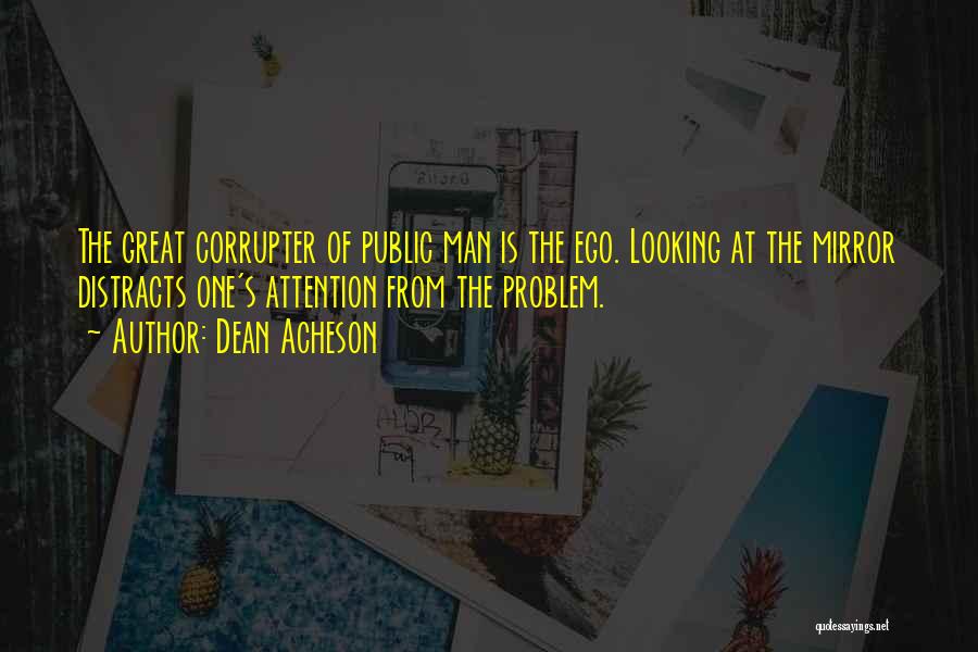 Dean Acheson Quotes: The Great Corrupter Of Public Man Is The Ego. Looking At The Mirror Distracts One's Attention From The Problem.