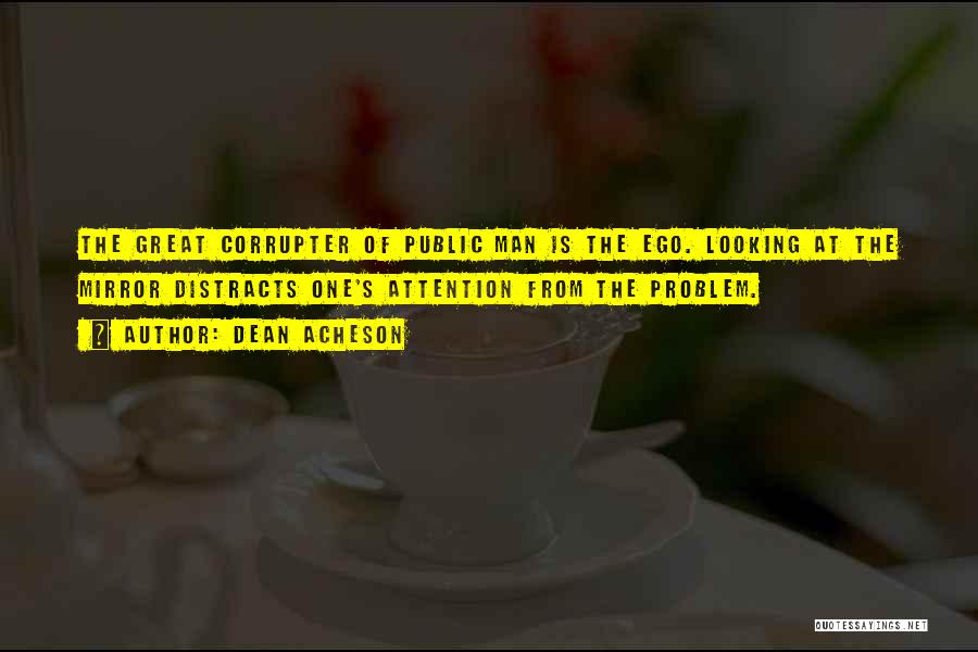 Dean Acheson Quotes: The Great Corrupter Of Public Man Is The Ego. Looking At The Mirror Distracts One's Attention From The Problem.