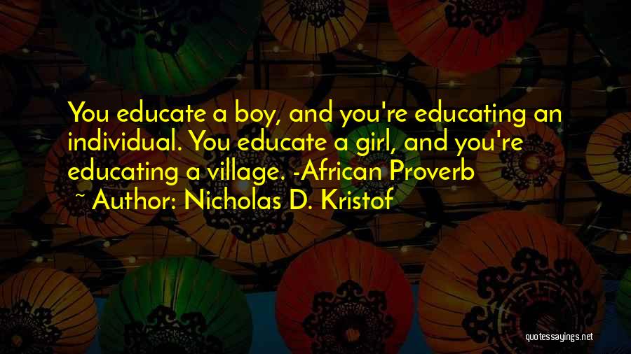 Nicholas D. Kristof Quotes: You Educate A Boy, And You're Educating An Individual. You Educate A Girl, And You're Educating A Village. -african Proverb