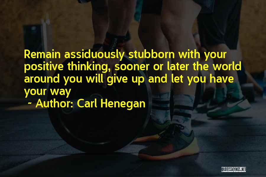 Carl Henegan Quotes: Remain Assiduously Stubborn With Your Positive Thinking, Sooner Or Later The World Around You Will Give Up And Let You