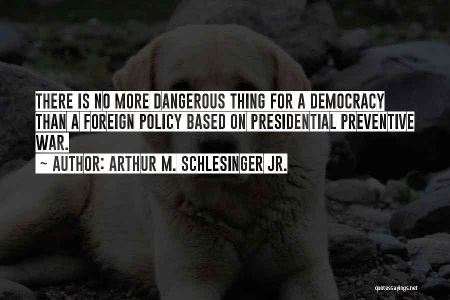 Arthur M. Schlesinger Jr. Quotes: There Is No More Dangerous Thing For A Democracy Than A Foreign Policy Based On Presidential Preventive War.