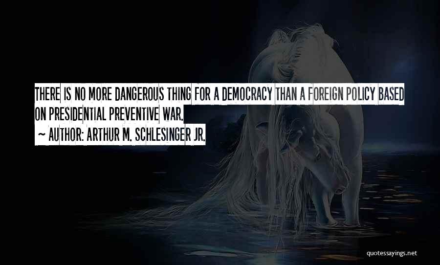 Arthur M. Schlesinger Jr. Quotes: There Is No More Dangerous Thing For A Democracy Than A Foreign Policy Based On Presidential Preventive War.