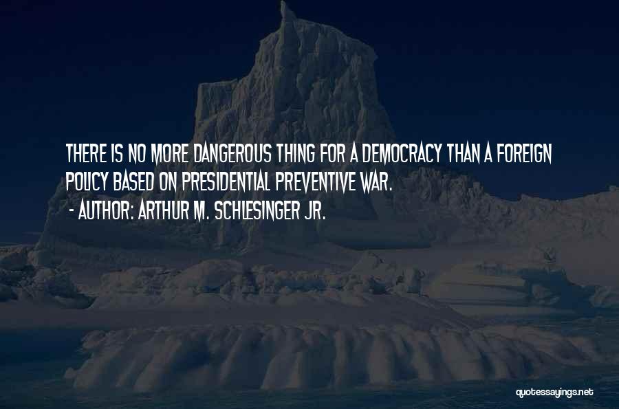 Arthur M. Schlesinger Jr. Quotes: There Is No More Dangerous Thing For A Democracy Than A Foreign Policy Based On Presidential Preventive War.