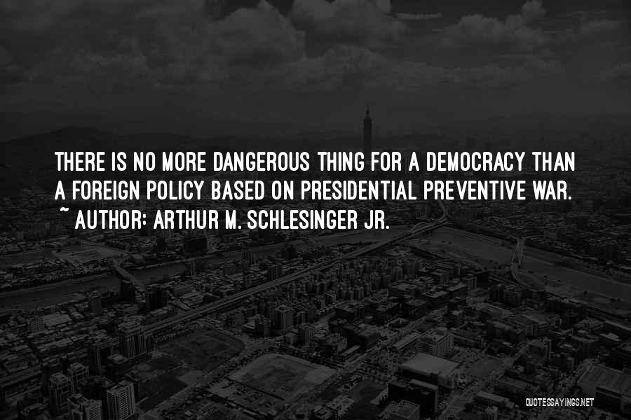 Arthur M. Schlesinger Jr. Quotes: There Is No More Dangerous Thing For A Democracy Than A Foreign Policy Based On Presidential Preventive War.