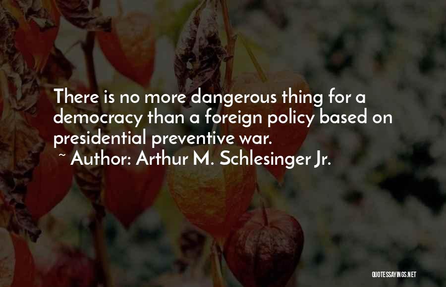 Arthur M. Schlesinger Jr. Quotes: There Is No More Dangerous Thing For A Democracy Than A Foreign Policy Based On Presidential Preventive War.