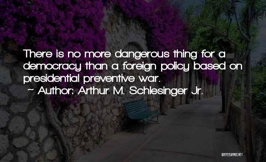 Arthur M. Schlesinger Jr. Quotes: There Is No More Dangerous Thing For A Democracy Than A Foreign Policy Based On Presidential Preventive War.