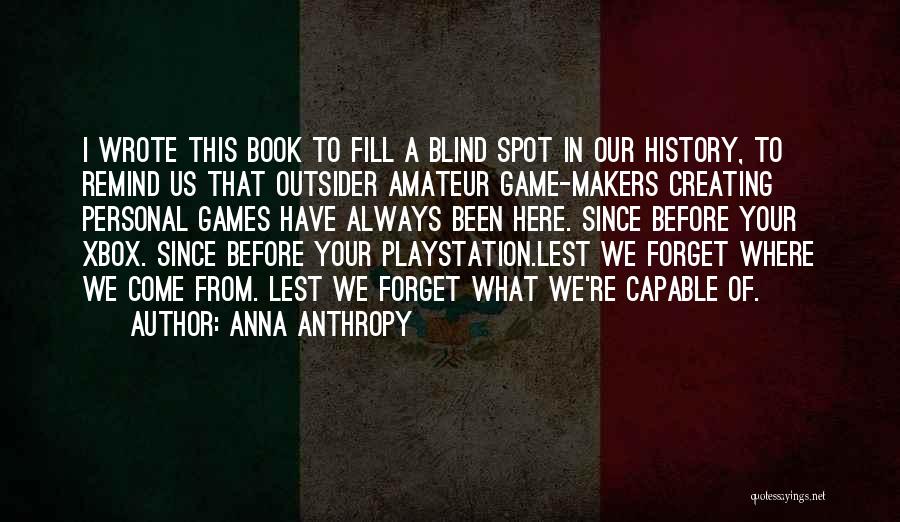 Anna Anthropy Quotes: I Wrote This Book To Fill A Blind Spot In Our History, To Remind Us That Outsider Amateur Game-makers Creating