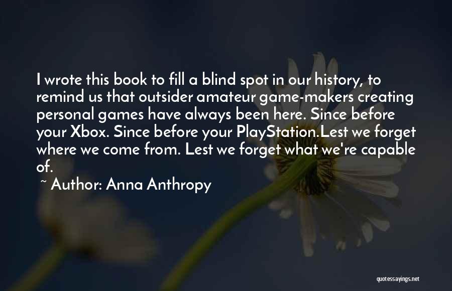 Anna Anthropy Quotes: I Wrote This Book To Fill A Blind Spot In Our History, To Remind Us That Outsider Amateur Game-makers Creating