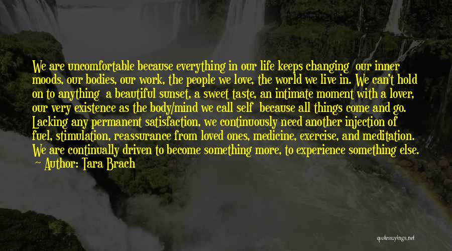 Tara Brach Quotes: We Are Uncomfortable Because Everything In Our Life Keeps Changing Our Inner Moods, Our Bodies, Our Work, The People We