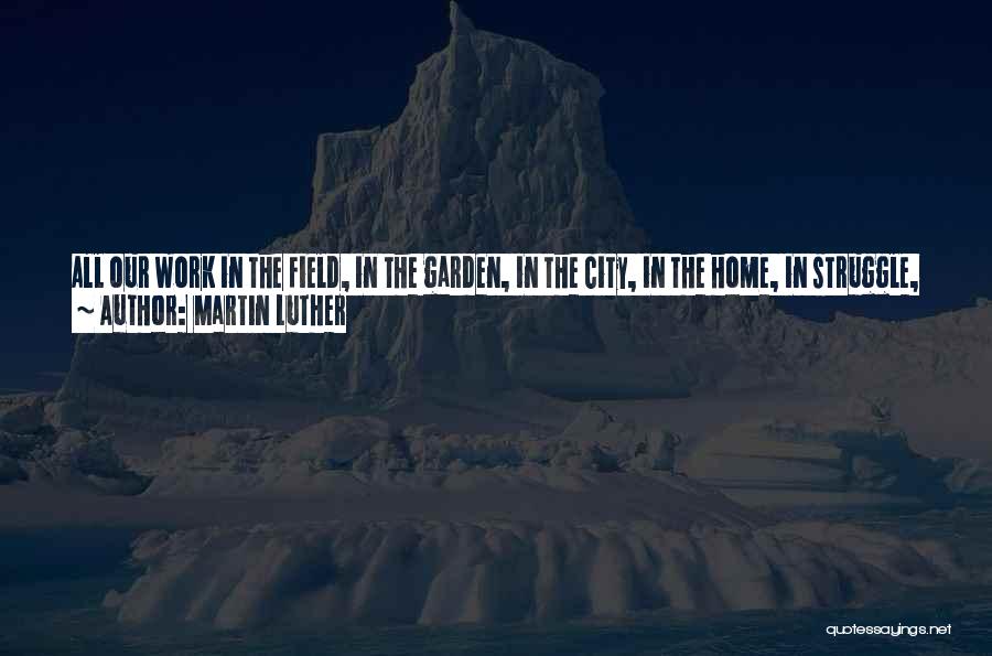 Martin Luther Quotes: All Our Work In The Field, In The Garden, In The City, In The Home, In Struggle, In Government-to What