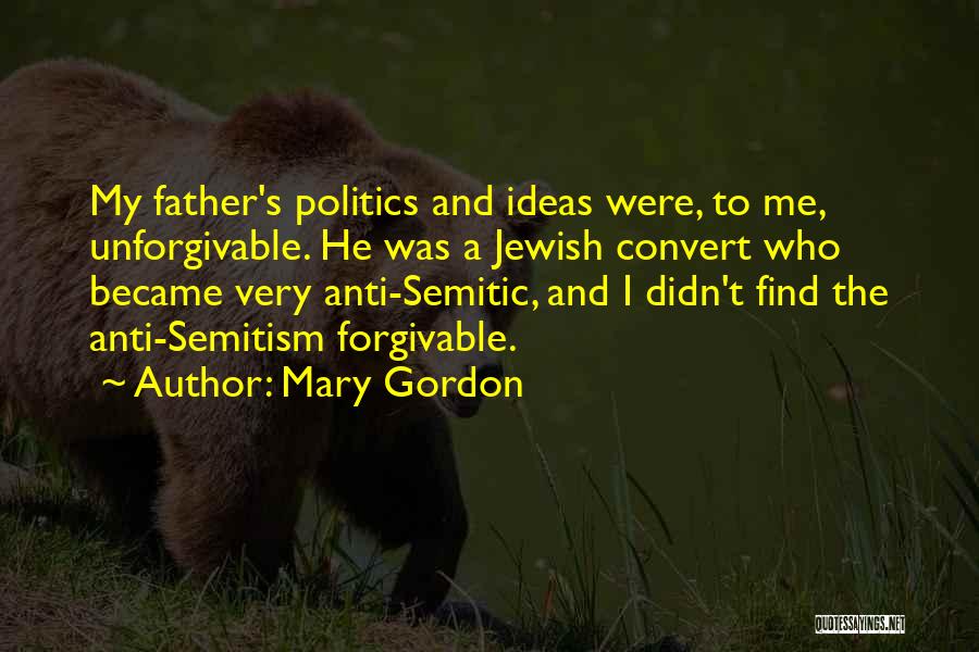 Mary Gordon Quotes: My Father's Politics And Ideas Were, To Me, Unforgivable. He Was A Jewish Convert Who Became Very Anti-semitic, And I
