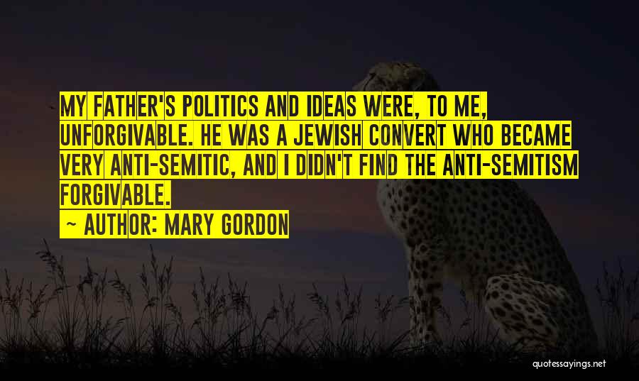 Mary Gordon Quotes: My Father's Politics And Ideas Were, To Me, Unforgivable. He Was A Jewish Convert Who Became Very Anti-semitic, And I