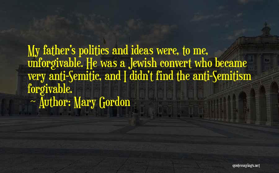 Mary Gordon Quotes: My Father's Politics And Ideas Were, To Me, Unforgivable. He Was A Jewish Convert Who Became Very Anti-semitic, And I